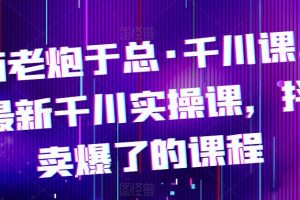 电商老炮于总·千川课，最新千川实操课，抖音卖爆了的课程