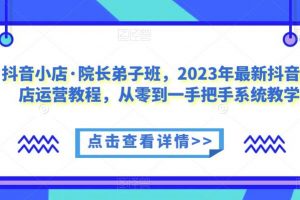 抖音小店·院长弟子班，2023年最新抖音小店运营教程，从零到一手把手系统教学