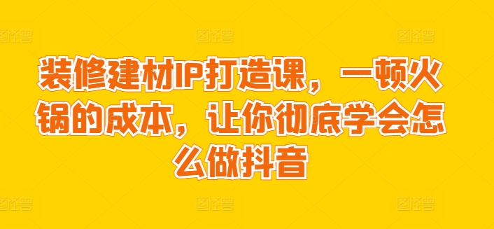 装修建材IP打造课，一顿火锅的成本，让你彻底学会怎么做抖音