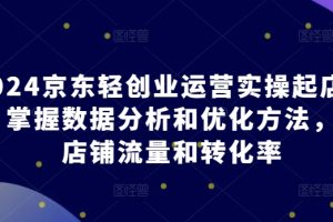 2024京东轻创业运营实操起店课程，掌握数据分析和优化方法，提升店铺流量和转化率