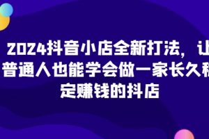 2024抖音小店全新打法，让普通人也能学会做一家长久稳定赚钱的抖店